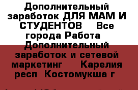 Дополнительный заработок ДЛЯ МАМ И СТУДЕНТОВ. - Все города Работа » Дополнительный заработок и сетевой маркетинг   . Карелия респ.,Костомукша г.